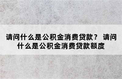 请问什么是公积金消费贷款？ 请问什么是公积金消费贷款额度